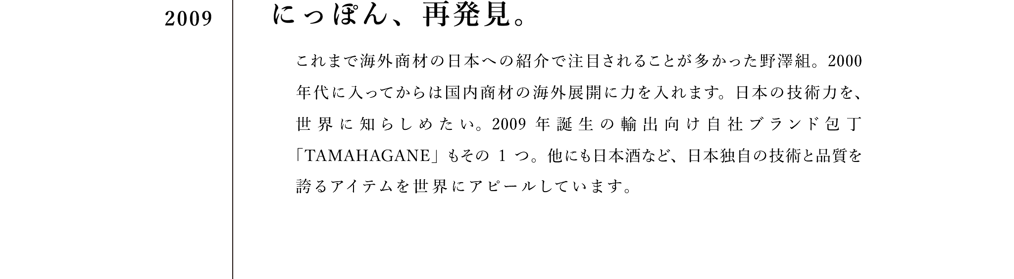 2009　にっぽん、再発見。　これまで海外商材の日本への紹介で注目されることが多かった野澤組。2000年代に入ってからは国内商材の海外展開に力を入れます。日本の技術力を、世界に知らしめたい。2009年誕生の独自ブランド包丁「TAMAHAGANE」もその1つ。他にも日本酒など、日本独自の技術と品質を誇るアイテムを世界にアピールしています。